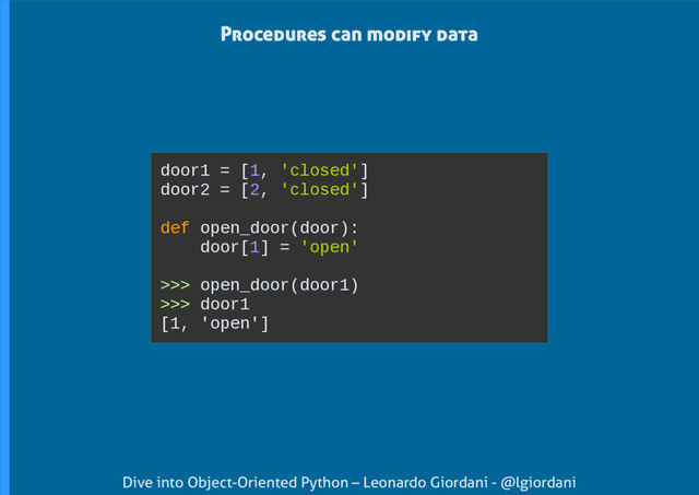Dive into Object-Oriented Python – Leonardo Giordani - @lgiordani
door1 = [1, 'closed']
door2 = [2, 'closed']
def open_door(door):
door[1] = 'open'
>>> open_door(door1)
>>> door1
[1, 'open']
Procedures can modify data
