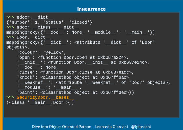 Dive into Object-Oriented Python – Leonardo Giordani - @lgiordani
>>> sdoor.__dict__
{'number': 1, 'status': 'closed'}
>>> sdoor.__class__.__dict__
mappingproxy({'__doc__': None, '__module__': '__main__'})
>>> Door.__dict__
mappingproxy({'__dict__': ,
'colour': 'yellow',
'open': ,
'__init__': ,
'__doc__': None,
'close': ,
'knock': ,
'__weakref__': ,
'__module__': '__main__',
'paint': })
>>> SecurityDoor.__bases__
(,)
Inheritance
