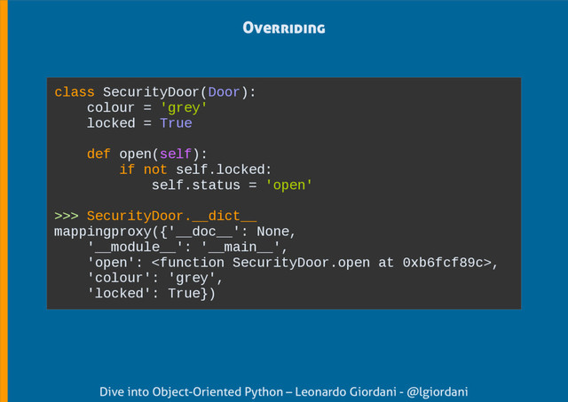 Dive into Object-Oriented Python – Leonardo Giordani - @lgiordani
Overriding
class SecurityDoor(Door):
colour = 'grey'
locked = True
def open(self):
if not self.locked:
self.status = 'open'
>>> SecurityDoor.__dict__
mappingproxy({'__doc__': None,
'__module__': '__main__',
'open': ,
'colour': 'grey',
'locked': True})
