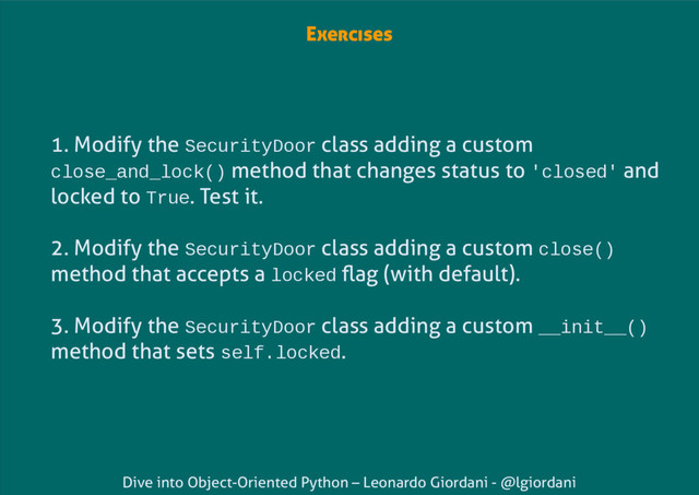 Dive into Object-Oriented Python – Leonardo Giordani - @lgiordani
Exercises
1. Modify the SecurityDoor class adding a custom
close_and_lock() method that changes status to 'closed' and
locked to True. Test it.
2. Modify the SecurityDoor class adding a custom close()
method that accepts a locked flag (with default).
3. Modify the SecurityDoor class adding a custom __init__()
method that sets self.locked.
