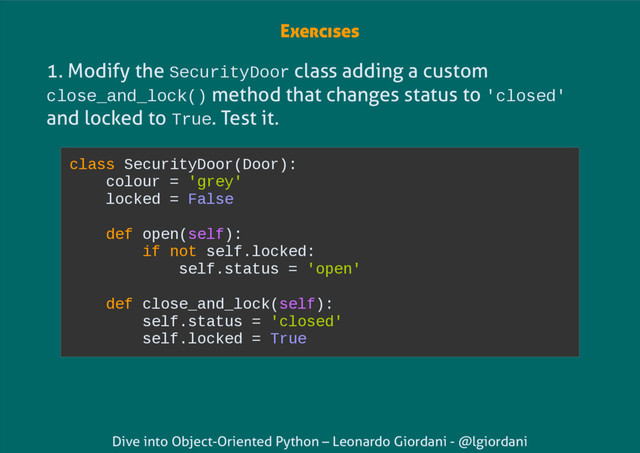 Dive into Object-Oriented Python – Leonardo Giordani - @lgiordani
1. Modify the SecurityDoor class adding a custom
close_and_lock() method that changes status to 'closed'
and locked to True. Test it.
class SecurityDoor(Door):
colour = 'grey'
locked = False
def open(self):
if not self.locked:
self.status = 'open'
def close_and_lock(self):
self.status = 'closed'
self.locked = True
Exercises
