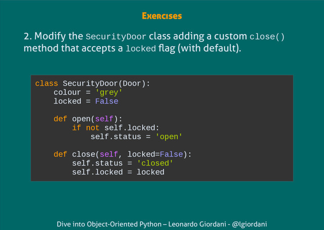 Dive into Object-Oriented Python – Leonardo Giordani - @lgiordani
2. Modify the SecurityDoor class adding a custom close()
method that accepts a locked flag (with default).
class SecurityDoor(Door):
colour = 'grey'
locked = False
def open(self):
if not self.locked:
self.status = 'open'
def close(self, locked=False):
self.status = 'closed'
self.locked = locked
Exercises
