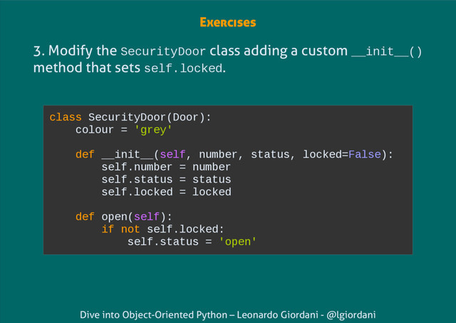 Dive into Object-Oriented Python – Leonardo Giordani - @lgiordani
3. Modify the SecurityDoor class adding a custom __init__()
method that sets self.locked.
class SecurityDoor(Door):
colour = 'grey'
def __init__(self, number, status, locked=False):
self.number = number
self.status = status
self.locked = locked
def open(self):
if not self.locked:
self.status = 'open'
Exercises
