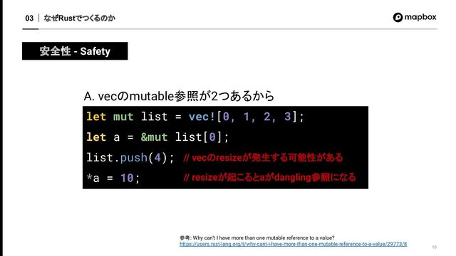 なぜRustでつくるのか
03
10
安全性 - Safety
let mut list = vec![0, 1, 2, 3];
let a = &mut list[0];
list.push(4);
*a = 10;
A. vecのmutable参照が2つあるから
// vecのresizeが発生する可能性がある
参考: Why can’t I have more than one mutable reference to a value?
https://users.rust-lang.org/t/why-cant-i-have-more-than-one-mutable-reference-to-a-value/29773/8
// resizeが起こるとaがdangling参照になる
