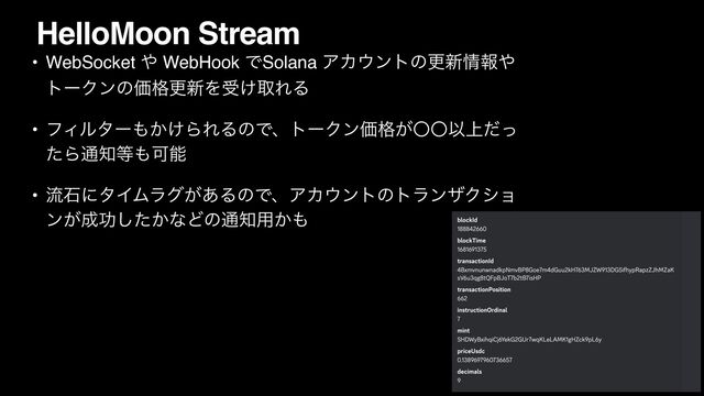 HelloMoon Stream
• WebSocket ΍ WebHook ͰSolana ΞΧ΢ϯτͷߋ৽৘ใ΍
τʔΫϯͷՁ֨ߋ৽Λड͚औΕΔ
• ϑΟϧλʔ΋͔͚ΒΕΔͷͰɺτʔΫϯՁ͕֨ʓʓҎ্ͩͬ
ͨΒ௨஌౳΋Մೳ
• ྲྀੴʹλΠϜϥά͕͋ΔͷͰɺΞΧ΢ϯτͷτϥϯβΫγϣ
ϯ͕੒ޭ͔ͨ͠ͳͲͷ௨஌༻͔΋
