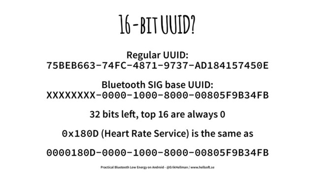 16-bit UUID?
Regular UUID:
75BEB663-74FC-4871-9737-AD184157450E
Bluetooth SIG base UUID:
XXXXXXXX-0000-1000-8000-00805F9B34FB
32 bits le!, top 16 are always 0
0x180D (Heart Rate Service) is the same as
0000180D-0000-1000-8000-00805F9B34FB
Practical Bluetooth Low Energy on Android - @ErikHellman / www.hellso!.se
