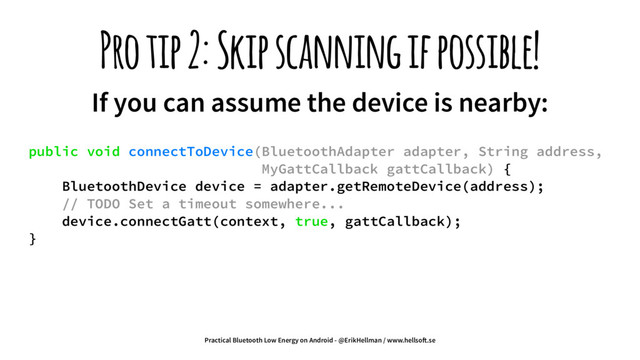 Pro tip 2: Skip scanning if possible!
If you can assume the device is nearby:
public void connectToDevice(BluetoothAdapter adapter, String address,
MyGattCallback gattCallback) {
BluetoothDevice device = adapter.getRemoteDevice(address);
// TODO Set a timeout somewhere...
device.connectGatt(context, true, gattCallback);
}
Practical Bluetooth Low Energy on Android - @ErikHellman / www.hellso!.se
