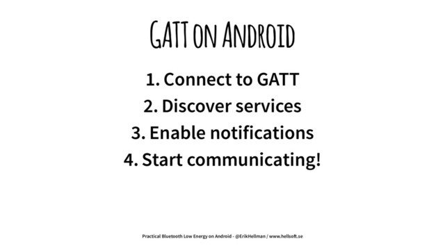 GATT on Android
1. Connect to GATT
2. Discover services
3. Enable notifications
4. Start communicating!
Practical Bluetooth Low Energy on Android - @ErikHellman / www.hellso!.se
