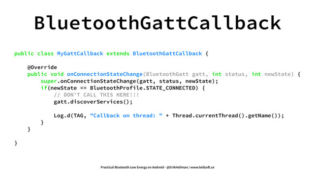 BluetoothGattCallback
public class MyGattCallback extends BluetoothGattCallback {
@Override
public void onConnectionStateChange(BluetoothGatt gatt, int status, int newState) {
super.onConnectionStateChange(gatt, status, newState);
if(newState == BluetoothProfile.STATE_CONNECTED) {
// DON'T CALL THIS HERE!!!
gatt.discoverServices();
Log.d(TAG, "Callback on thread: " + Thread.currentThread().getName());
}
}
}
Practical Bluetooth Low Energy on Android - @ErikHellman / www.hellso!.se
