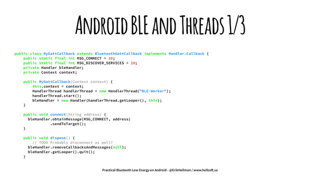 Android BLE and Threads 1/3
public class MyGattCallback extends BluetoothGattCallback implements Handler.Callback {
public static final int MSG_CONNECT = 10;
public static final int MSG_DISCOVER_SERVICES = 20;
private Handler bleHandler;
private Context context;
public MyGattCallback(Context context) {
this.context = context;
HandlerThread handlerThread = new HandlerThread("BLE-Worker");
handlerThread.start();
bleHandler = new Handler(handlerThread.getLooper(), this);
}
public void connect(String address) {
bleHandler.obtainMessage(MSG_CONNECT, address)
.sendToTarget();
}
public void dispose() {
// TODO Probably disconnect as well?
bleHandler.removeCallbacksAndMessages(null);
bleHandler.getLooper().quit();
}
Practical Bluetooth Low Energy on Android - @ErikHellman / www.hellso!.se
