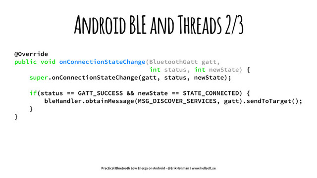 Android BLE and Threads 2/3
@Override
public void onConnectionStateChange(BluetoothGatt gatt,
int status, int newState) {
super.onConnectionStateChange(gatt, status, newState);
if(status == GATT_SUCCESS && newState == STATE_CONNECTED) {
bleHandler.obtainMessage(MSG_DISCOVER_SERVICES, gatt).sendToTarget();
}
}
Practical Bluetooth Low Energy on Android - @ErikHellman / www.hellso!.se
