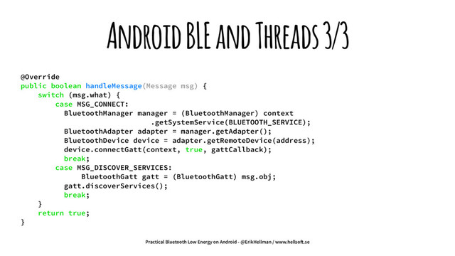 Android BLE and Threads 3/3
@Override
public boolean handleMessage(Message msg) {
switch (msg.what) {
case MSG_CONNECT:
BluetoothManager manager = (BluetoothManager) context
.getSystemService(BLUETOOTH_SERVICE);
BluetoothAdapter adapter = manager.getAdapter();
BluetoothDevice device = adapter.getRemoteDevice(address);
device.connectGatt(context, true, gattCallback);
break;
case MSG_DISCOVER_SERVICES:
BluetoothGatt gatt = (BluetoothGatt) msg.obj;
gatt.discoverServices();
break;
}
return true;
}
Practical Bluetooth Low Energy on Android - @ErikHellman / www.hellso!.se
