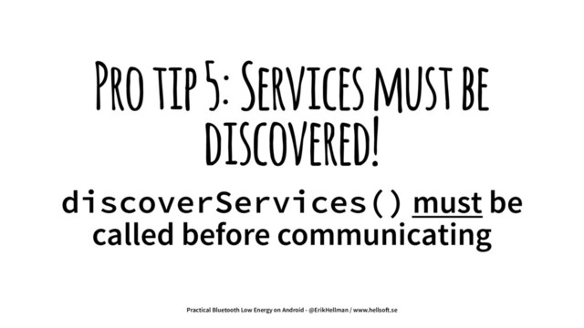 Pro tip 5: Services must be
discovered!
discoverServices() must be
called before communicating
Practical Bluetooth Low Energy on Android - @ErikHellman / www.hellso!.se
