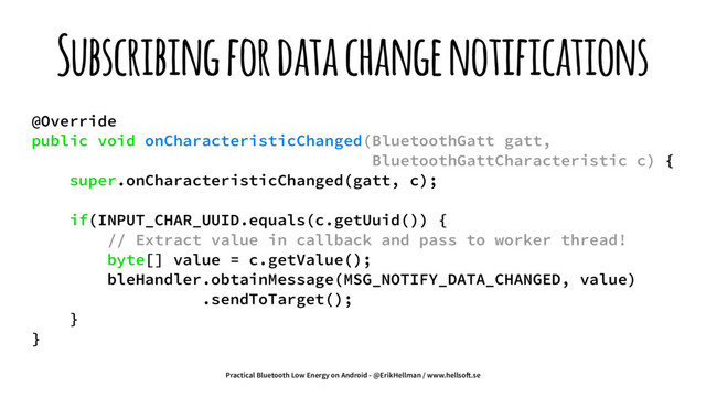 Subscribing for data change notifications
@Override
public void onCharacteristicChanged(BluetoothGatt gatt,
BluetoothGattCharacteristic c) {
super.onCharacteristicChanged(gatt, c);
if(INPUT_CHAR_UUID.equals(c.getUuid()) {
// Extract value in callback and pass to worker thread!
byte[] value = c.getValue();
bleHandler.obtainMessage(MSG_NOTIFY_DATA_CHANGED, value)
.sendToTarget();
}
}
Practical Bluetooth Low Energy on Android - @ErikHellman / www.hellso!.se
