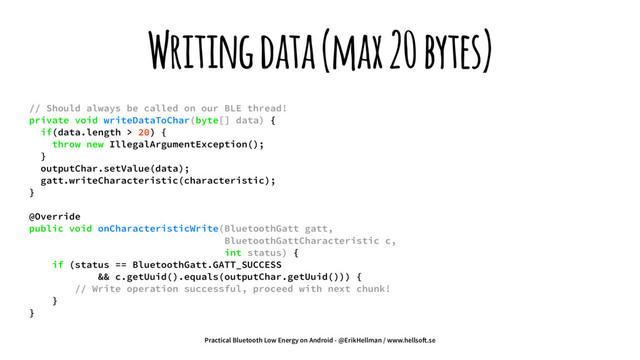 Writing data (max 20 bytes)
// Should always be called on our BLE thread!
private void writeDataToChar(byte[] data) {
if(data.length > 20) {
throw new IllegalArgumentException();
}
outputChar.setValue(data);
gatt.writeCharacteristic(characteristic);
}
@Override
public void onCharacteristicWrite(BluetoothGatt gatt,
BluetoothGattCharacteristic c,
int status) {
if (status == BluetoothGatt.GATT_SUCCESS
&& c.getUuid().equals(outputChar.getUuid())) {
// Write operation successful, proceed with next chunk!
}
}
Practical Bluetooth Low Energy on Android - @ErikHellman / www.hellso!.se
