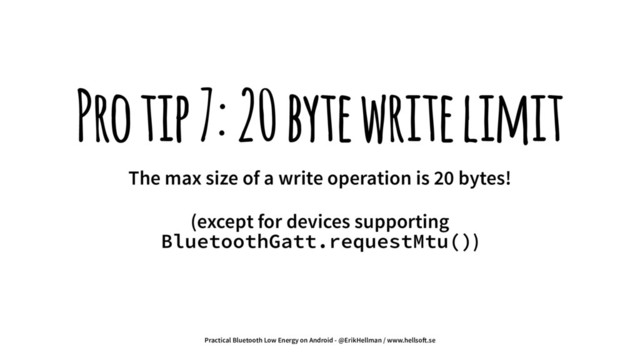 Pro tip 7: 20 byte write limit
The max size of a write operation is 20 bytes!
(except for devices supporting
BluetoothGatt.requestMtu())
Practical Bluetooth Low Energy on Android - @ErikHellman / www.hellso!.se
