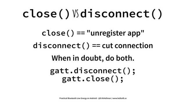 close() vs disconnect()
close() == "unregister app"
disconnect() == cut connection
When in doubt, do both.
gatt.disconnect();
gatt.close();
Practical Bluetooth Low Energy on Android - @ErikHellman / www.hellso!.se
