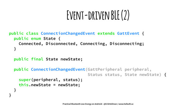 Event-driven BLE (2)
public class ConnectionChangedEvent extends GattEvent {
public enum State {
Connected, Disconnected, Connecting, Disconnecting;
}
public final State newState;
public ConnectionChangedEvent(GattPeripheral peripheral,
Status status, State newState) {
super(peripheral, status);
this.newState = newState;
}
}
Practical Bluetooth Low Energy on Android - @ErikHellman / www.hellso!.se
