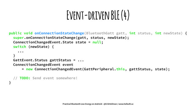 Event-driven BLE (4)
public void onConnectionStateChange(BluetoothGatt gatt, int status, int newState) {
super.onConnectionStateChange(gatt, status, newState);
ConnectionChangedEvent.State state = null;
switch (newState) {
...
}
GattEvent.Status gattStatus = ...
ConnectionChangedEvent event
= new ConnectionChangedEvent(GattPeripheral.this, gattStatus, state);
// TODO: Send event somewhere!
}
Practical Bluetooth Low Energy on Android - @ErikHellman / www.hellso!.se
