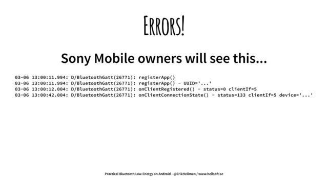 Errors!
Sony Mobile owners will see this...
03-06 13:00:11.994: D/BluetoothGatt(26771): registerApp()
03-06 13:00:11.994: D/BluetoothGatt(26771): registerApp() - UUID='...'
03-06 13:00:12.004: D/BluetoothGatt(26771): onClientRegistered() - status=0 clientIf=5
03-06 13:00:42.004: D/BluetoothGatt(26771): onClientConnectionState() - status=133 clientIf=5 device='...'
Practical Bluetooth Low Energy on Android - @ErikHellman / www.hellso!.se
