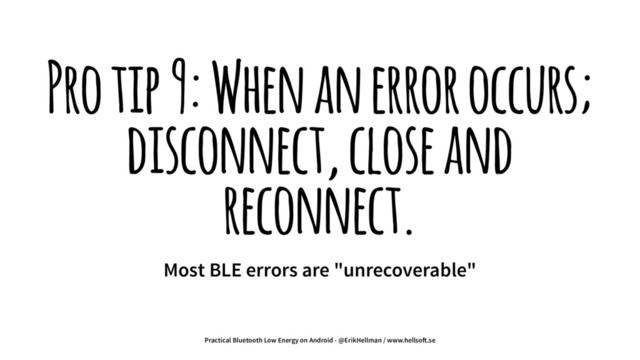 Pro tip 9: When an error occurs;
disconnect, close and
reconnect.
Most BLE errors are "unrecoverable"
Practical Bluetooth Low Energy on Android - @ErikHellman / www.hellso!.se
