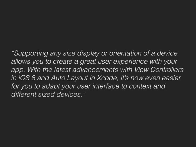 “Supporting any size display or orientation of a device
allows you to create a great user experience with your
app. With the latest advancements with View Controllers
in iOS 8 and Auto Layout in Xcode, it’s now even easier
for you to adapt your user interface to context and
different sized devices.”
