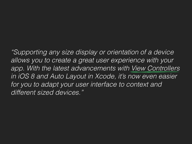 “Supporting any size display or orientation of a device
allows you to create a great user experience with your
app. With the latest advancements with View Controllers
in iOS 8 and Auto Layout in Xcode, it’s now even easier
for you to adapt your user interface to context and
different sized devices.”
