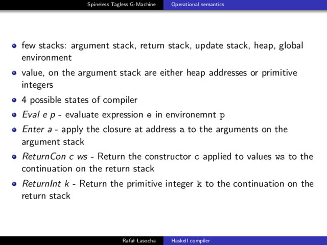 Spineless Tagless G-Machine Operational semantics
few stacks: argument stack, return stack, update stack, heap, global
environment
value, on the argument stack are either heap addresses or primitive
integers
4 possible states of compiler
Eval e p - evaluate expression e in environemnt p
Enter a - apply the closure at address a to the arguments on the
argument stack
ReturnCon c ws - Return the constructor c applied to values ws to the
continuation on the return stack
ReturnInt k - Return the primitive integer k to the continuation on the
return stack
Rafal Lasocha Haskell compiler
