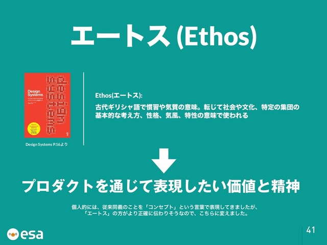 !41
Ethos(Τʔτε):
ݹ୅ΪϦγϟޠͰ׳श΍ؾ࣭ͷҙຯɻసͯࣾ͡ձ΍จԽɺಛఆͷूஂͷ
جຊతͳߟ͑ํɺੑ֨ɺؾ෩ɺಛੑͷҙຯͰ࢖ΘΕΔ
ϓϩμΫτΛ௨ͯ͡දݱ͍ͨ͠Ձ஋ͱਫ਼ਆ
Τʔτε (Ethos)
Design Systems P.16ΑΓ
ݸਓతʹ͸ɺैདྷಉٛͷ͜ͱΛʮίϯηϓτʯͱ͍͏ݴ༿Ͱදݱ͖ͯ͠·͕ͨ͠ɺ
ʮΤʔτεʯͷํ͕ΑΓਖ਼֬ʹ఻ΘΓͦ͏ͳͷͰɺͪ͜Βʹม͑·ͨ͠ɻ
