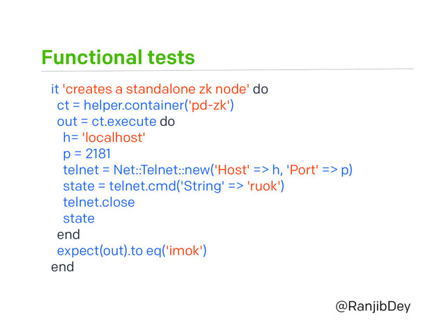 Functional tests
@RanjibDey
it 'creates a standalone zk node' do
ct = helper.container('pd-zk')
out = ct.execute do
h= 'localhost'
p = 2181
telnet = Net::Telnet::new('Host' => h, 'Port' => p)
state = telnet.cmd('String' => 'ruok')
telnet.close
state
end
expect(out).to eq('imok')
end
