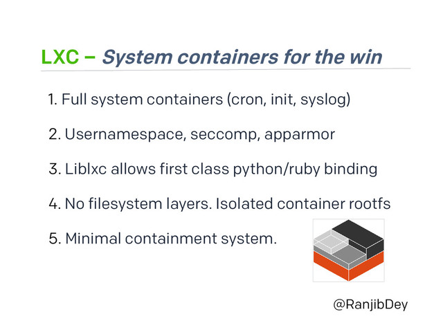 LXC – System containers for the win
@RanjibDey
1. Full system containers (cron, init, syslog)
2. Usernamespace, seccomp, apparmor
3. Liblxc allows first class python/ruby binding
4. No filesystem layers. Isolated container rootfs
5. Minimal containment system.
