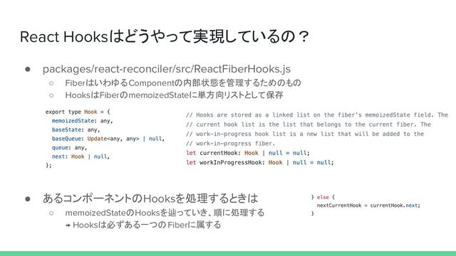 React Hooksはどうやって実現しているの？
● packages/react-reconciler/src/ReactFiberHooks.js
○ FiberはいわゆるComponentの内部状態を管理するためのもの
○ HooksはFiberのmemoizedStateに単方向リストとして保存
● あるコンポーネントのHooksを処理するときは
○ memoizedStateのHooksを辿っていき、順に処理する
→ Hooksは必ずある一つのFiberに属する
