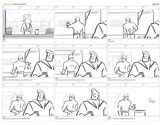 Seq
1
Shot
6
Panel
4
Dialog
next!
Seq
1
Shot
7
Panel
1
Seq
1
Shot
7
Panel
2
Dialog
Cap: what?
Seq
1
Shot
7
Panel
3
Dialog
Cap: At least I don't pretend to be someone I'm not
Seq
1
Shot
7
Panel
4
Dialog
Cap: At least I don't pretend to be someone I'm not
Seq
1
Shot
7
Panel
5
Dialog
Cap: you know, people used to respect us hero..
Seq
1
Shot
7
Panel
6
Dialog
Cap: you know, people used to respect us hero..
Seq
1
Shot
7
Panel
7
Dialog
Super: Agh, time to move on cap.
Seq
1
Shot
7
Panel
8
Dialog
Super: Things have changed, and so should we.
Story course lesson2 Page 3/13
