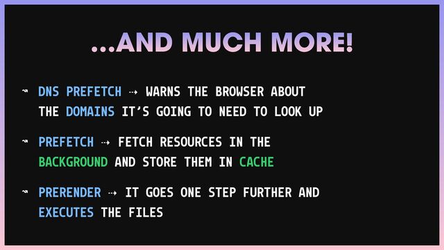 ↝ DNS PREFETCH ⇢ WARNS THE BROWSER ABOUT
THE DOMAINS IT’S GOING TO NEED TO LOOK UP


↝ PREFETCH ⇢ FETCH RESOURCES IN THE
BACKGROUND AND STORE THEM IN CACHE


↝ PRERENDER ⇢ IT GOES ONE STEP FURTHER AND
EXECUTES THE FILES
…AND MUCH MORE!
