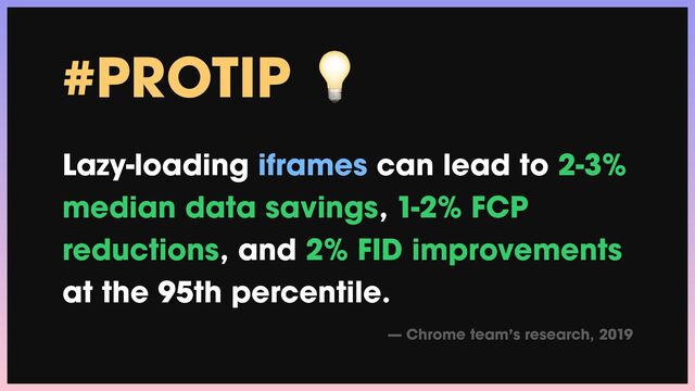 #PROTIP 💡


Lazy-loading iframes can lead to 2-3%
median data savings, 1-2% FCP
reductions, and 2% FID improvements
at the 95th percentile.


— Chrome team’s research, 2019
