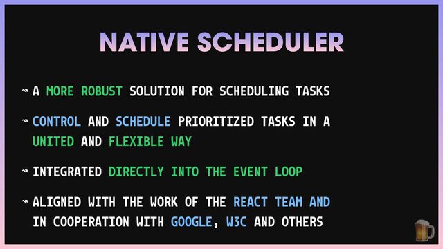 NATIVE SCHEDULER
↝ A MORE ROBUST SOLUTION FOR SCHEDULING TASKS


↝ CONTROL AND SCHEDULE PRIORITIZED TASKS IN A
UNITED AND FLEXIBLE WAY


↝ INTEGRATED DIRECTLY INTO THE EVENT LOOP


↝ ALIGNED WITH THE WORK OF THE REACT TEAM AND
IN COOPERATION WITH GOOGLE, W3C AND OTHERS 🍺
