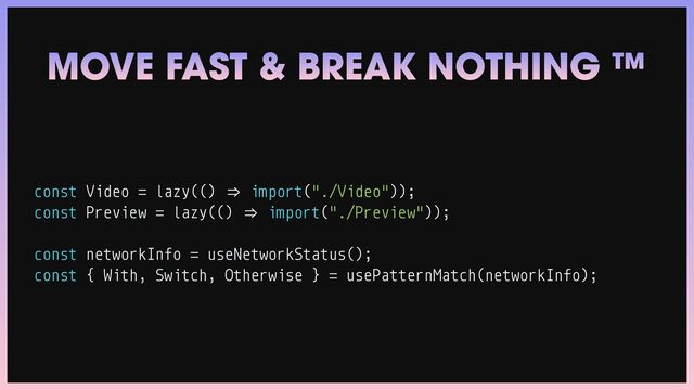 const Video
=
lazy(()
=
>
import("./Video"));


const Preview
=
lazy(()
=
>
import("./Preview"));


const networkInfo
=
useNetworkStatus();


const { With, Switch, Otherwise }
=
usePatternMatch(networkInfo);
MOVE FAST & BREAK NOTHING ™
