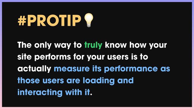 #PROTIP💡


The only way to truly know how your
site performs for your users is to
actually measure its performance as
those users are loading and
interacting with it.
