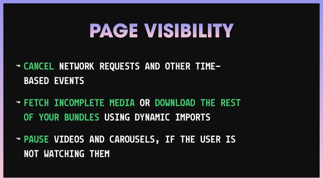 ↝ CANCEL NETWORK REQUESTS AND OTHER TIME-
BASED EVENTS


↝ FETCH INCOMPLETE MEDIA OR DOWNLOAD THE REST
OF YOUR BUNDLES USING DYNAMIC IMPORTS


↝ PAUSE VIDEOS AND CAROUSELS, IF THE USER IS
NOT WATCHING THEM
PAGE VISIBILITY
