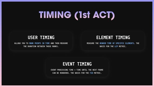 TIMING (1st ACT)
USER TIMING
ALLOWS YOU TO MARK POINTS IN TIME AND THEN MEASURE
THE DURATION BETWEEN THOSE MARKS.
EVENT TIMING
EVENT PROCESSING TIME + TIME UNTIL THE NEXT FRAME
CAN BE RENDERED. THE BASIS FOR THE FID METRIC.
ELEMENT TIMING
MEASURE THE RENDER TIME OF SPECIFIC ELEMENTS. THE
BASIS FOR THE LCP METRIC.
