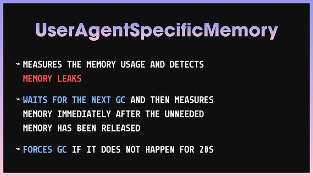 ↝ MEASURES THE MEMORY USAGE AND DETECTS
MEMORY LEAKS


↝ WAITS FOR THE NEXT GC AND THEN MEASURES
MEMORY IMMEDIATELY AFTER THE UNNEEDED
MEMORY HAS BEEN RELEASED


↝ FORCES GC IF IT DOES NOT HAPPEN FOR 20S
UserAgentSpecificMemory
