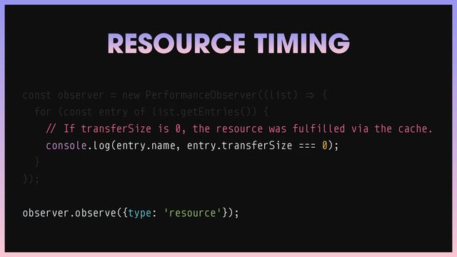 const observer
=
new PerformanceObserver((list)
=
>
{


for (const entry of list.getEntries()) {


/
/
If transferSize is 0, the resource was fulfilled via the cache.


console.log(entry.name, entry.transferSize === 0);


}


});


observer.observe({type: 'resource'});
RESOURCE TIMING
