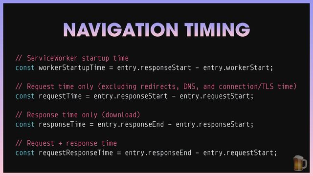 /
/
ServiceWorker startup time


const workerStartupTime
=
entry.responseStart - entry.workerStart;


/
/
Request time only (excluding redirects, DNS, and connection/TLS time)


const requestTime
=
entry.responseStart - entry.requestStart;


/
/
Response time only (download)


const responseTime
=
entry.responseEnd - entry.responseStart;


/
/
Request + response time


const requestResponseTime
=
entry.responseEnd - entry.requestStart;
NAVIGATION TIMING
🍺
