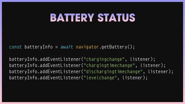 const batteryInfo
=
await navigator.getBattery();


batteryInfo.addEventListener("chargingchange", listener);


batteryInfo.addEventListener("chargingtimechange", listener);


batteryInfo.addEventListener("dischargingtimechange", listener);


batteryInfo.addEventListener("levelchange", listener);
BATTERY STATUS
