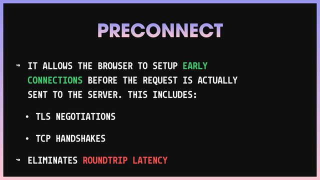 ↝ IT ALLOWS THE BROWSER TO SETUP EARLY
CONNECTIONS BEFORE THE REQUEST IS ACTUALLY
SENT TO THE SERVER. THIS INCLUDES:


• TLS NEGOTIATIONS


• TCP HANDSHAKES


↝ ELIMINATES ROUNDTRIP LATENCY
PRECONNECT
