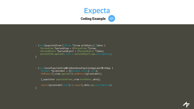 Coding Example
Expecta
- (void)populateView:(UIView *)view withData:(id)data {
PersonView *personView = (PersonView *)view;
PersonObject *personObject = (PersonObject *)data;
personView.ageLabel.text = personObject.age.stringValue;
}
- (void)testPopulateViewWithDataDoesPopulateAgeLabelWithAge {
UILabel *givenLabel = [[UILabel alloc] init];
OCMExpect(_view.ageLabel).andReturn(givenLabel);
[_populator populateView:_view withData:_data];
expect(givenLabel.text).to.equal(_data.age.stringValue);
}
