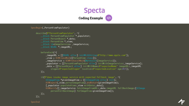 Coding Example
Specta
SpecBegin(_PersonViewPopulator)
describe(@"PersonViewPopulator", ^{
__block PersonViewPopulator *_populator;
__block PersonObject *_data;
__block PersonView *_view;
__block id _imageService;
__block NSURL *_imageURL;
beforeEach(^{
_imageURL = [[NSURL alloc] initWithString:@"http://www.apple.com"];
_view = OCMClassMock([PersonView class]);
_imageService = OCMProtocolMock(@protocol(ImageService));
_populator = [[PersonViewPopulator alloc] initWithImageService:_imageService];
_data = [[PersonObject alloc] initWithName:@"expectedName" imageURL:_imageURL
slogan:@"expectedSlogan" location:@"expectedLocation" age:@25];
});
it(@"does invoke image service with expected fallback image", ^{
UIImageView *givenImageView = [[UIImageView alloc] init];
OCMExpect(_view.personImageView).andReturn(givenImageView);
[_populator populateView:_view withData:_data];
OCMVerify([_imageService fetchImageFromURL:_data.imageURL fallBackImage:[UIImage
personFallBackImage] forImageView:givenImageView]);
});
});
SpecEnd

