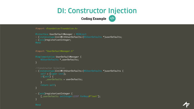 Coding Example
DI: Constructor Injection
#import 
@interface UserDefaultManager : NSObject
- (instancetype)initWithUserDefaults:(NSUserDefaults *)userDefaults;
- (void)registerLeetInteger;
@end
#import "UserDefaultManager.h"
@implementation UserDefaultManager {
NSUserDefaults *_userDefaults;
}
//Constructor Injection
- (instancetype)initWithUserDefaults:(NSUserDefaults *)userDefaults {
self = [super init];
if(self) {
_userDefaults = userDefaults;
}
return self;
}
- (void)registerLeetInteger {
[_userDefaults setInteger:1337 forKey:@"leet"];
}
@end
