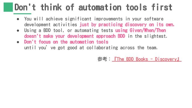Don't think of automation tools first
● You will achieve significant improvements in your software
development activities just by practicing discovery on its own.
● Using a BDD tool, or automating tests using Given/When/Then
doesn't make your development approach BDD in the slightest.
● Don't focus on the automation tools
until you’ve got good at collaborating across the team.
参考：『The BDD Books - Discovery』
