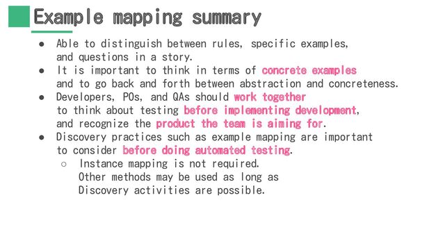 Example mapping summary
● Able to distinguish between rules, specific examples,
and questions in a story.
● It is important to think in terms of concrete examples
and to go back and forth between abstraction and concreteness.
● Developers, POs, and QAs should work together
to think about testing before implementing development,
and recognize the product the team is aiming for.
● Discovery practices such as example mapping are important
to consider before doing automated testing.
○ Instance mapping is not required.
Other methods may be used as long as
Discovery activities are possible.
